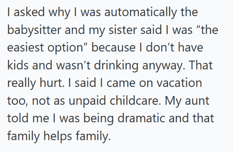 I asked why I was automatically the babysitter and my sister said I was "the easiest option" because I don't have kids and wasn't drinking anyway. That really hurt. I said I came on vacation too, not as unpaid childcare. My aunt told me I was being dramatic and that family helps family.