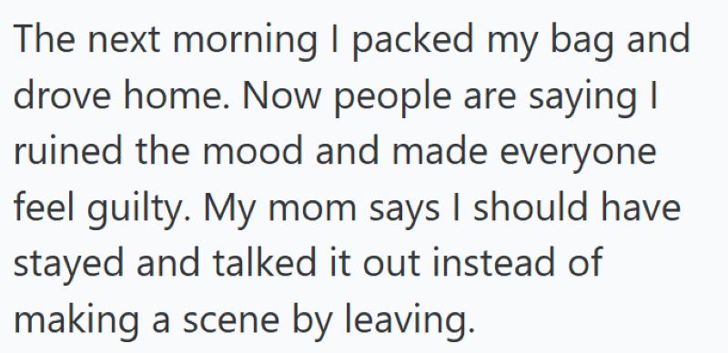 The next morning I packed my bag and drove home. Now people are saying I ruined the mood and made everyone feel guilty. My mom says I should have stayed and talked it out instead of making a scene by leaving.