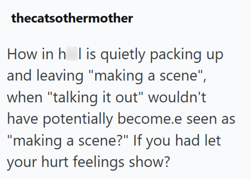 thecatsothermother How in his quietly packing up and leaving "making a scene", when "talking it out" wouldn't have potentially become.e seen as "making a scene?" If you had let your hurt feelings show?