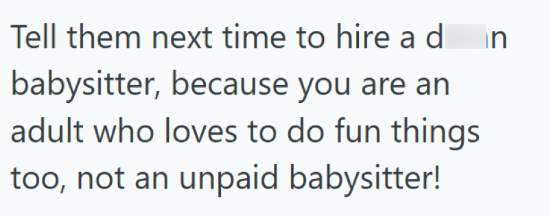 Tell them next time to hire a d babysitter, because you are an adult who loves to do fun things too, not an unpaid babysitter! in