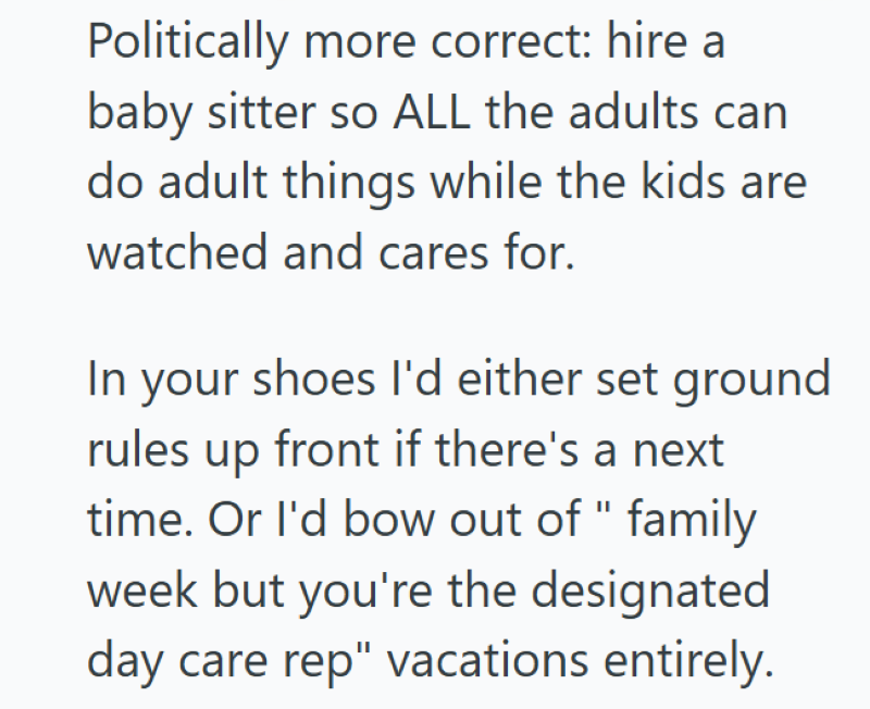 Politically more correct: hire a baby sitter so ALL the adults can do adult things while the kids are watched and cares for. In your shoes I'd either set ground rules up front if there's a next time. Or I'd bow out of " family week but you're the designated day care rep" vacations entirely.
