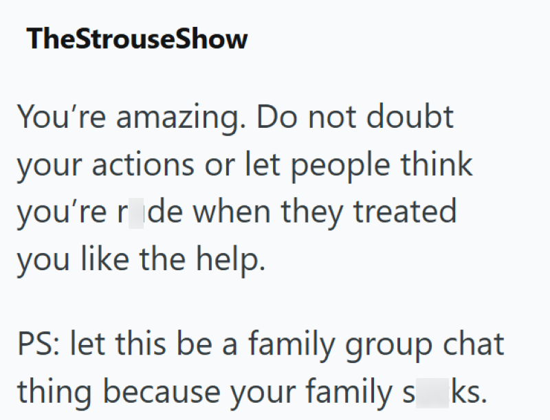 TheStrouseShow You're amazing. Do not doubt your actions or let people think you're r de when they treated you like the help. PS: let this be a family group chat thing because your family s ks.