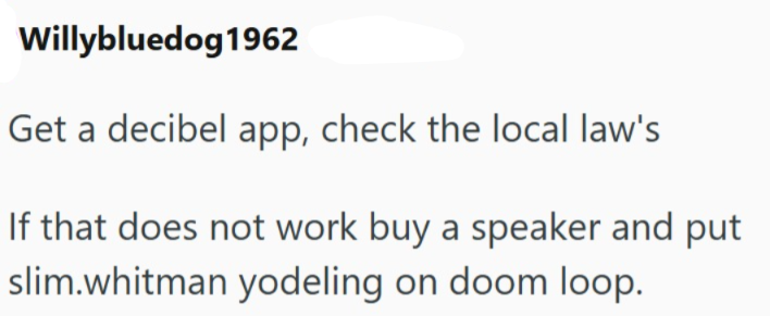 Willybluedog1962 Get a decibel app, check the local law's If that does not work buy a speaker and put slim.whitman yodeling on doom loop.