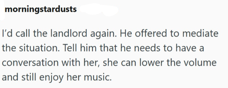 morningstardusts I'd call the landlord again. He offered to mediate the situation. Tell him that he needs to have a conversation with her, she can lower the volume and still enjoy her music.