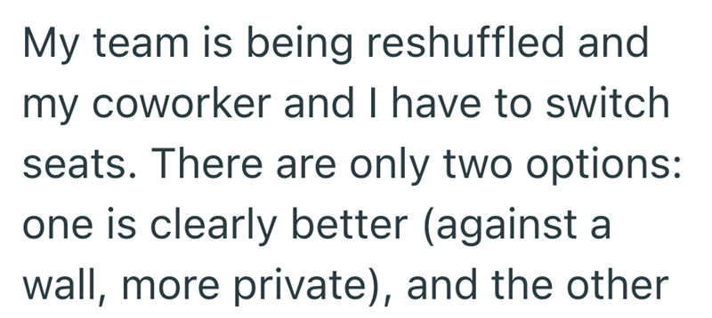 My team is being reshuffled and my coworker and I have to switch seats. There are only two options: one is clearly better (against a wall, more private), and the other