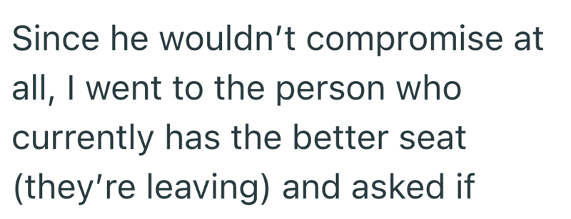 Since he wouldn't compromise at all, I went to the person who currently has the better seat (they're leaving) and asked if