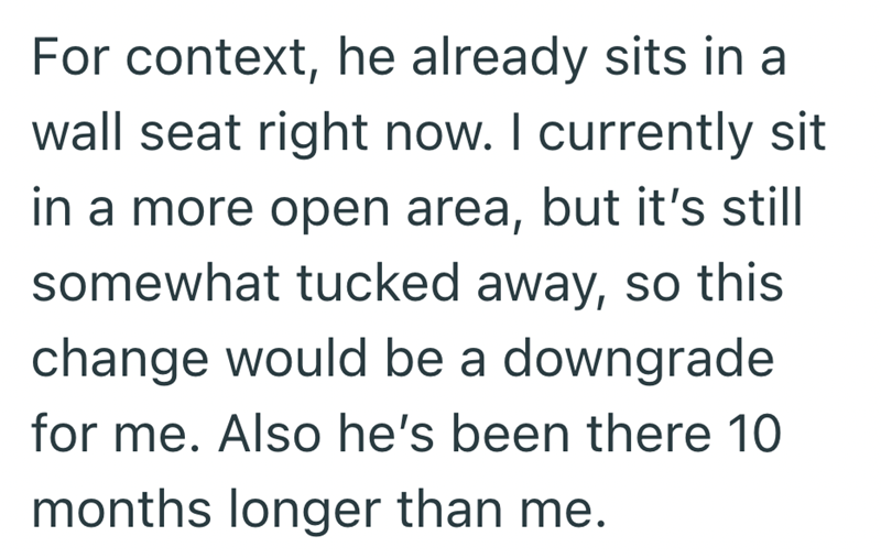 For context, he already sits in a wall seat right now. I currently sit in a more open area, but it's still somewhat tucked away, so this change would be a downgrade for me. Also he's been there 10 months longer than me.