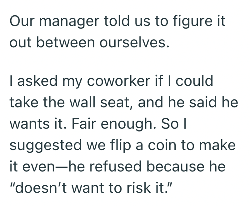 Our manager told us to figure it out between ourselves. I asked my coworker if I could take the wall seat, and he said he wants it. Fair enough. So I suggested we flip a coin to make it even-he refused because he "doesn't want to risk it."