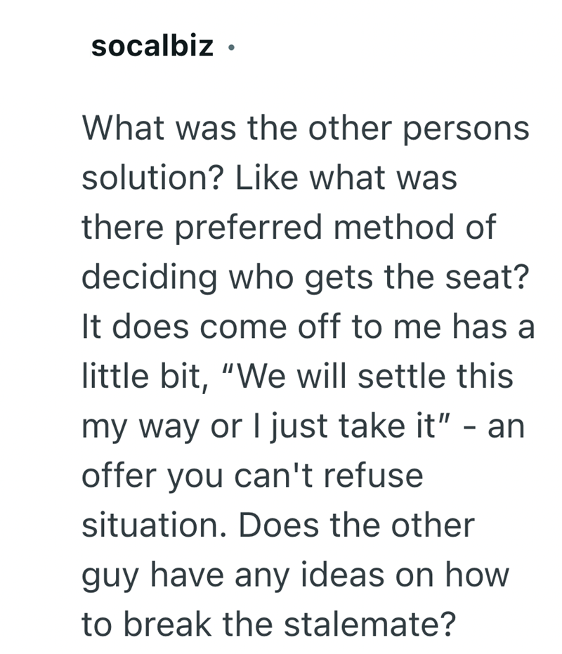 socalbiz . What was the other persons solution? Like what was there preferred method of deciding who gets the seat? It does come off to me has a little bit, "We will settle this my way or I just take it" - an offer you can't refuse situation. Does the other guy have any ideas on how to break the stalemate?