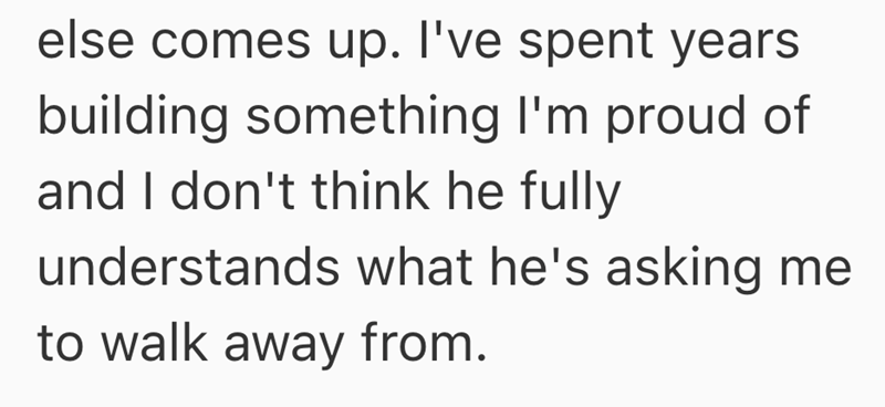 else comes up. I've spent years building something I'm proud of and I don't think he fully understands what he's asking me to walk away from.