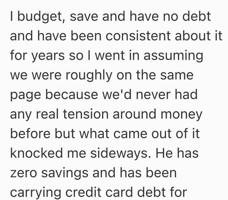 I budget, save and have no debt and have been consistent about it for years so I went in assuming we were roughly on the same page because we'd never had any real tension around money before but what came out of it knocked me sideways. He has zero savings and has been carrying credit card debt for