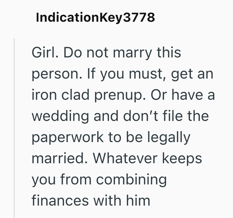 IndicationKey3778 Girl. Do not marry this person. If you must, get an iron clad prenup. Or have a wedding and don't file the paperwork to be legally married. Whatever keeps you from combining finances with him