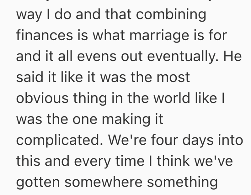 way I do and that combining finances is what marriage is for and it all evens out eventually. He said it like it was the most obvious thing in the world like I was the one making it complicated. We're four days into this and every time I think we've gotten somewhere something