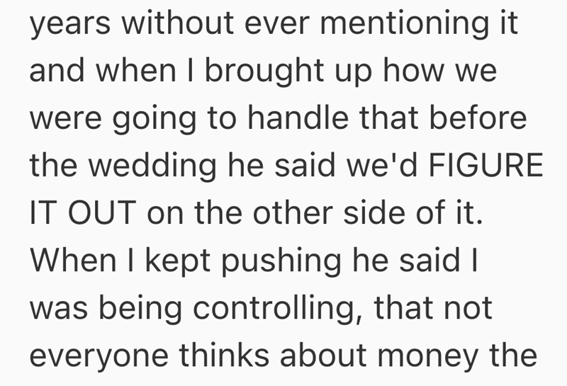 years without ever mentioning it and when I brought up how we were going to handle that before the wedding he said we'd FIGURE IT OUT on the other side of it. When I kept pushing he said I was being controlling, that not everyone thinks about money the