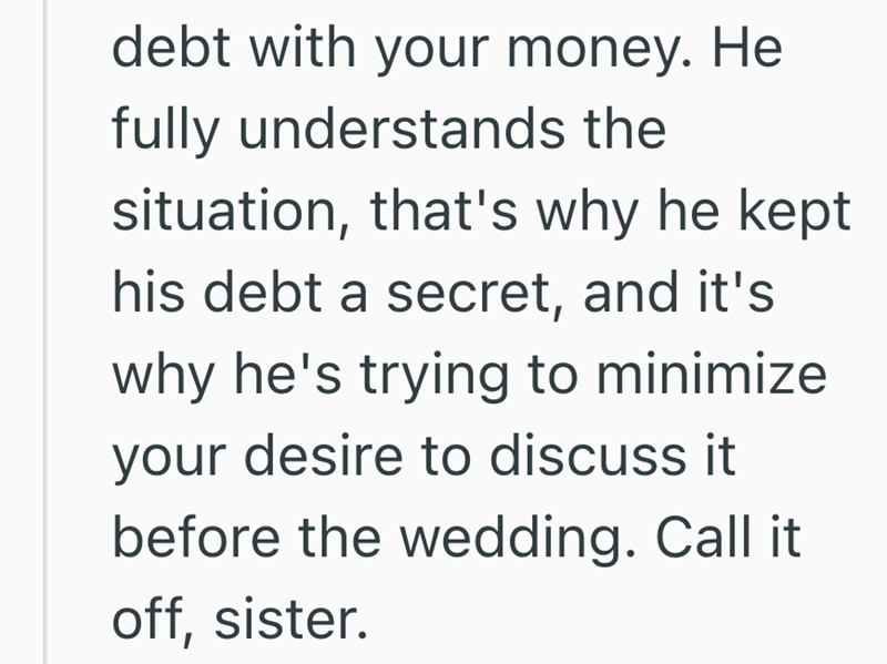 debt with your money. He fully understands the situation, that's why he kept his debt a secret, and it's why he's trying to minimize your desire to discuss it before the wedding. Call it off, sister.