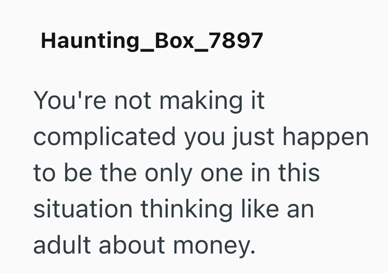 Haunting_Box_7897 You're not making it complicated you just happen. to be the only one in this situation thinking like an adult about money.
