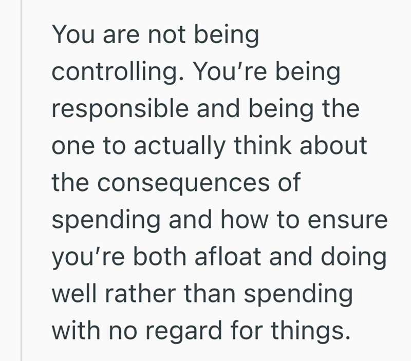 You are not being controlling. You're being responsible and being the one to actually think about the consequences of spending and how to ensure you're both afloat and doing well rather than spending with no regard for things.