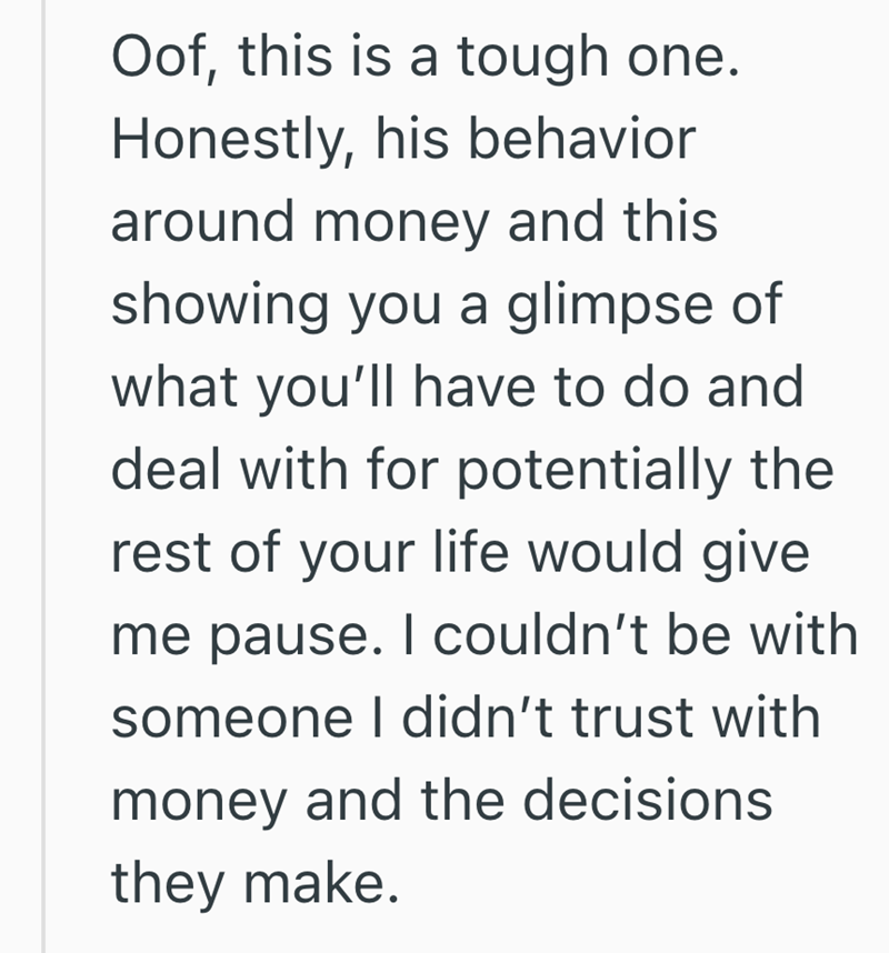 Oof, this is a tough one. Honestly, his behavior around money and this showing you a glimpse of what you'll have to do and deal with for potentially the rest of your life would give me pause. I couldn't be with someone I didn't trust with money and the decisions they make.