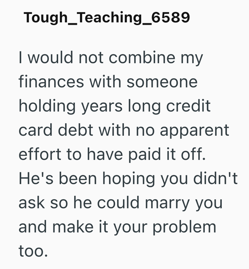 Tough Teaching_6589 I would not combine my finances with someone holding years long credit card debt with no apparent effort to have paid it off. He's been hoping you didn't ask so he could marry you and make it your problem too.