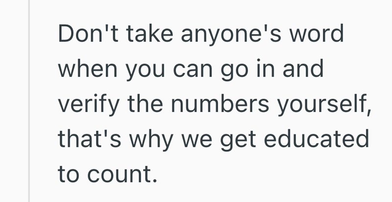 Don't take anyone's word when you can go in and verify the numbers yourself, that's why we get educated to count.