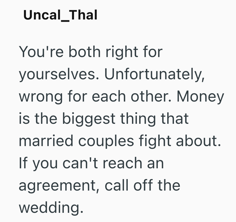 Uncal_Thal You're both right for yourselves. Unfortunately, wrong for each other. Money is the biggest thing that married couples fight about. If you can't reach an agreement, call off the wedding.
