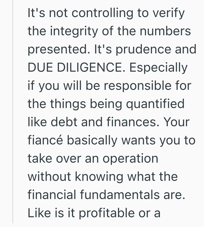 It's not controlling to verify the integrity of the numbers presented. It's prudence and DUE DILIGENCE. Especially if you will be responsible for the things being quantified like debt and finances. Your fiancé basically wants you to take over an operation without knowing what the financial fundamentals are. Like is it profitable or a