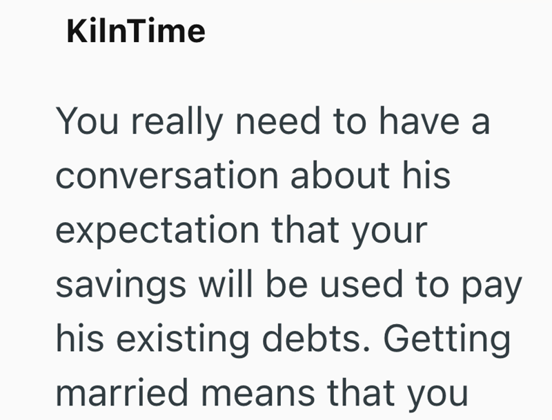 KilnTime You really need to have a conversation about his expectation that your savings will be used to pay his existing debts. Getting married means that you