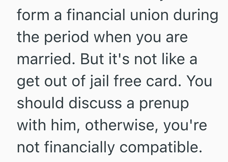form a financial union during the period when you are married. But it's not like a get out of jail free card. You should discuss a prenup with him, otherwise, you're not financially compatible.