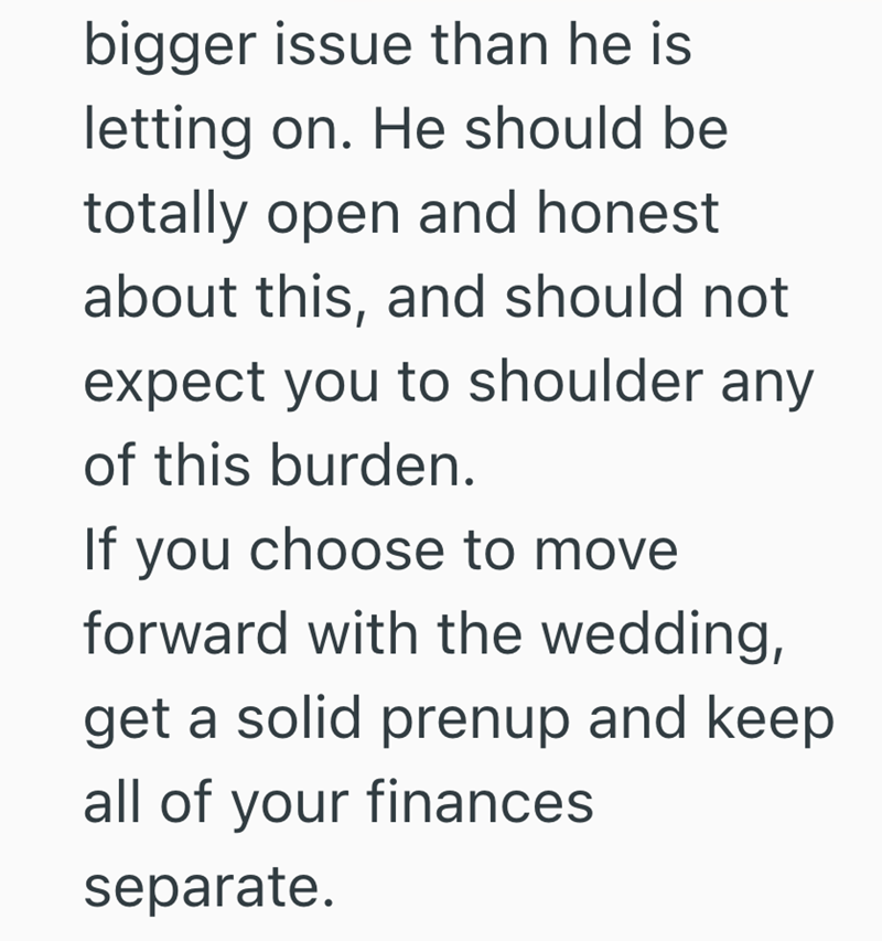 bigger issue than he is letting on. He should be totally open and honest about this, and should not expect you to shoulder any of this burden. If you choose to move. forward with the wedding, get a solid prenup and keep all of your finances separate.