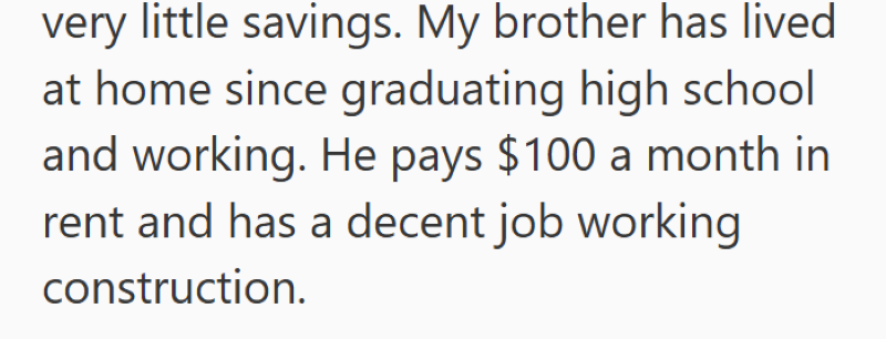 very little savings. My brother has lived at home since graduating high school and working. He pays $100 a month in rent and has a decent job working construction.