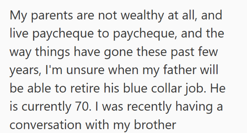 My parents are not wealthy at all, and live paycheque to paycheque, and the way things have gone these past few years, I'm unsure when my father will be able to retire his blue collar job. He is currently 70. I was recently having a conversation with my brother