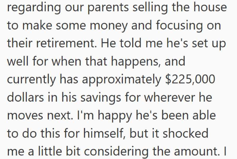 regarding our parents selling the house to make some money and focusing on their retirement. He told me he's set up well for when that happens, and currently has approximately $225,000 dollars in his savings for wherever he moves next. I'm happy he's been able to do this for himself, but it shocked me a little bit considering the amount. I