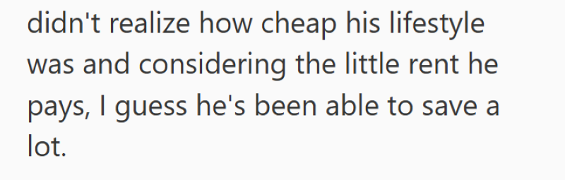 didn't realize how cheap his lifestyle was and considering the little rent he pays, I guess he's been able to save a lot.