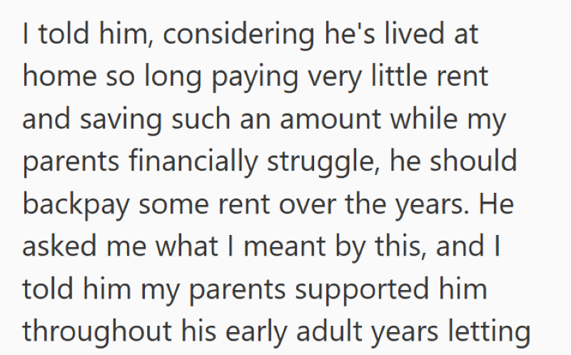 I told him, considering he's lived at home so long paying very little rent and saving such an amount while my parents financially struggle, he should backpay some rent over the years. He asked me what I meant by this, and I told him my parents supported him throughout his early adult years letting