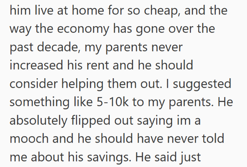 him live at home for so cheap, and the way the economy has gone over the past decade, my parents never increased his rent and he should consider helping them out. I suggested something like 5-10k to my parents. He absolutely flipped out saying im a mooch and he should have never told me about his savings. He said just