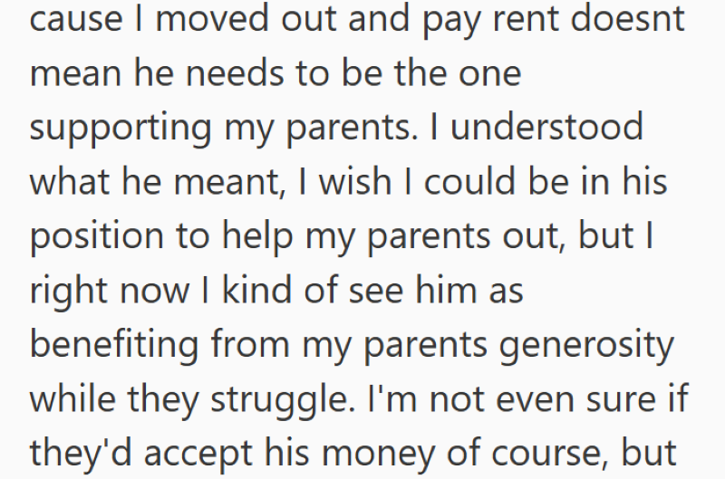 cause I moved out and pay rent doesnt mean he needs to be the one supporting my parents. I understood what he meant, I wish I could be in his position to help my parents out, but I right now I kind of see him as benefiting from my parents generosity while they struggle. I'm not even sure if they'd accept his money of course, but