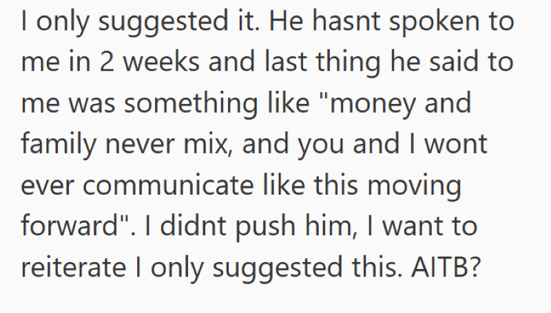 I only suggested it. He hasnt spoken to me in 2 weeks and last thing he said to me was something like "money and family never mix, and you and I wont ever communicate like this moving forward". I didnt push him, I want to reiterate I only suggested this. AITB?