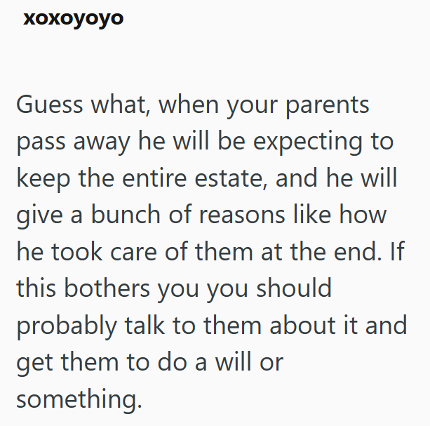 xoxoyoyo Guess what, when your parents pass away he will be expecting to keep the entire estate, and he will give a bunch of reasons like how he took care of them at the end. If this bothers you you should probably talk to them about it and get them to do a will or something.