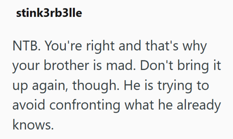 stink3rb3lle NTB. You're right and that's why your brother is mad. Don't bring it up again, though. He is trying to avoid confronting what he already knows.