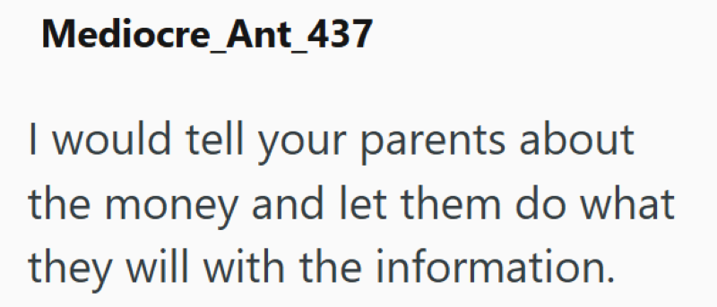 Mediocre Ant_437 I would tell your parents about the money and let them do what they will with the information.