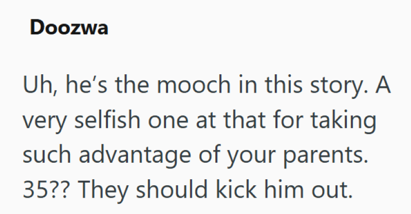 Doozwa Uh, he's the mooch in this story. A selfish one at that for taking such advantage of your parents. very 35?? They should kick him out.
