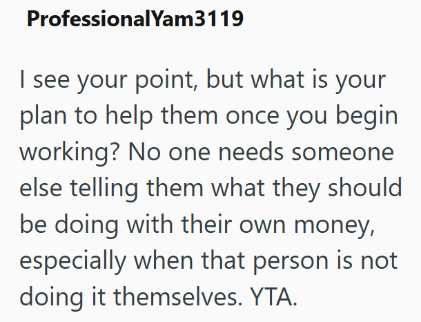 ProfessionalYam3119 I see your point, but what is your plan to help them once you begin working? No one needs someone else telling them what they should be doing with their own money, especially when that person is not doing it themselves. YTA.