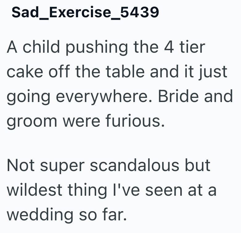 Sad_Exercise_5439 A child pushing the 4 tier cake off the table and it just going everywhere. Bride and groom were furious. Not super scandalous but wildest thing I've seen at a wedding so far.