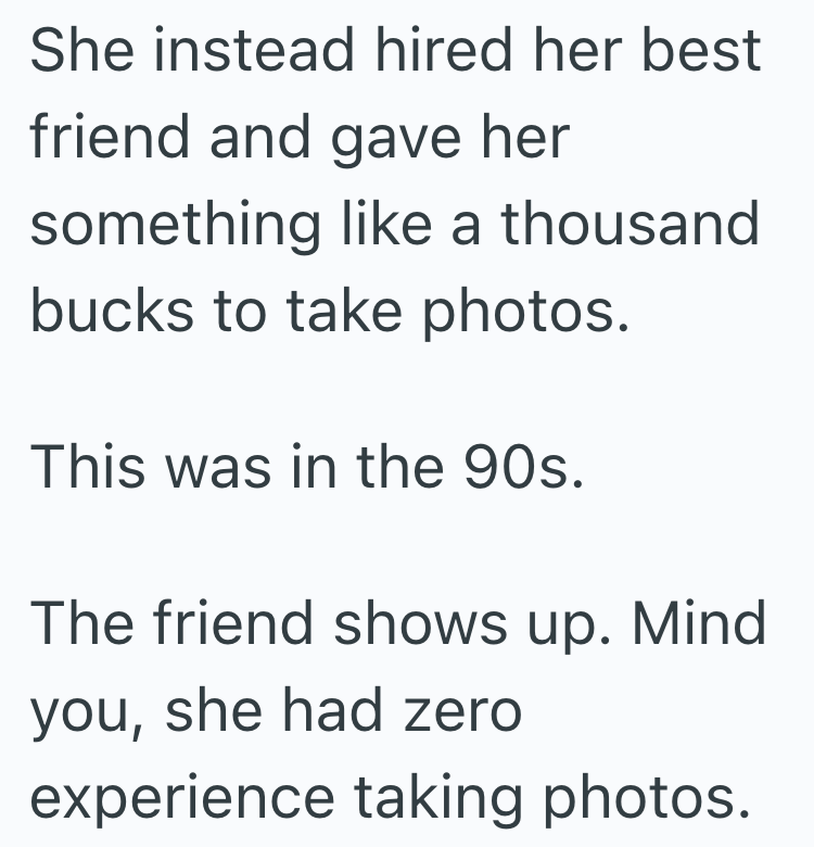 She instead hired her best friend and gave her something like a thousand bucks to take photos. This was in the 90s. The friend shows up. Mind you, she had zero experience taking photos.