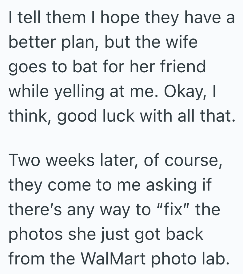I tell them I hope they have a better plan, but the wife goes to bat for her friend while yelling at me. Okay, I think, good luck with all that. Two weeks later, of course, they come to me asking if there's any way to "fix" the photos she just got back from the WalMart photo lab.