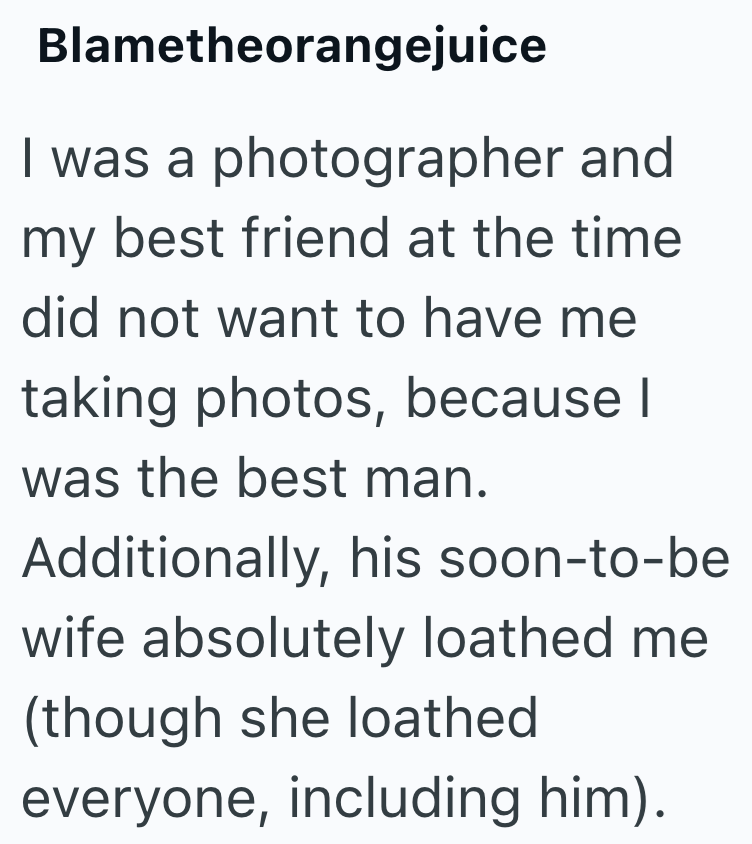 Blametheorangejuice I was a photographer and my best friend at the time did not want to have me taking photos, because I was the best man. Additionally, his soon-to-be wife absolutely loathed me (though she loathed everyone, including him).