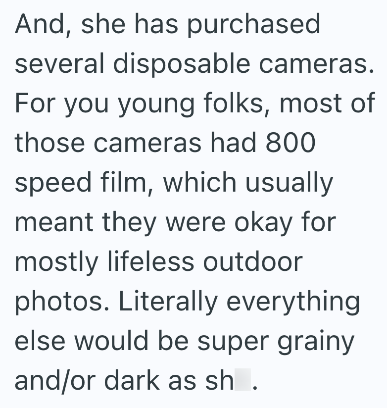 And, she has purchased several disposable cameras. For you young folks, most of those cameras had 800 speed film, which usually meant they were okay for mostly lifeless outdoor photos. Literally everything else would be super grainy and/or dark as sh.