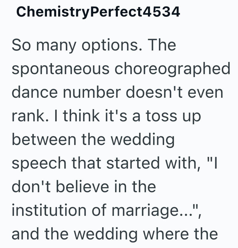 ChemistryPerfect4534 So many options. The spontaneous choreographed dance number doesn't even rank. I think it's a toss up between the wedding speech that started with, "I don't believe in the institution of marriage...", and the wedding where the