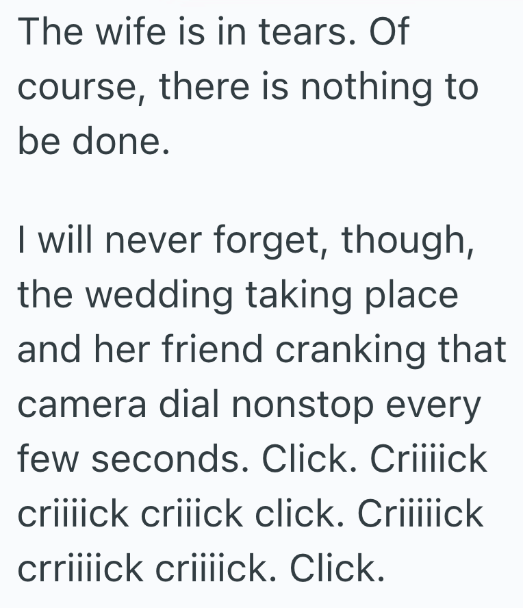 The wife is in tears. Of course, there is nothing to be done. I will never forget, though, the wedding taking place and her friend cranking that camera dial nonstop every few seconds. Click. Criiiick criiiick criiick click. Criiiiick crriiiick criiiick. Click.