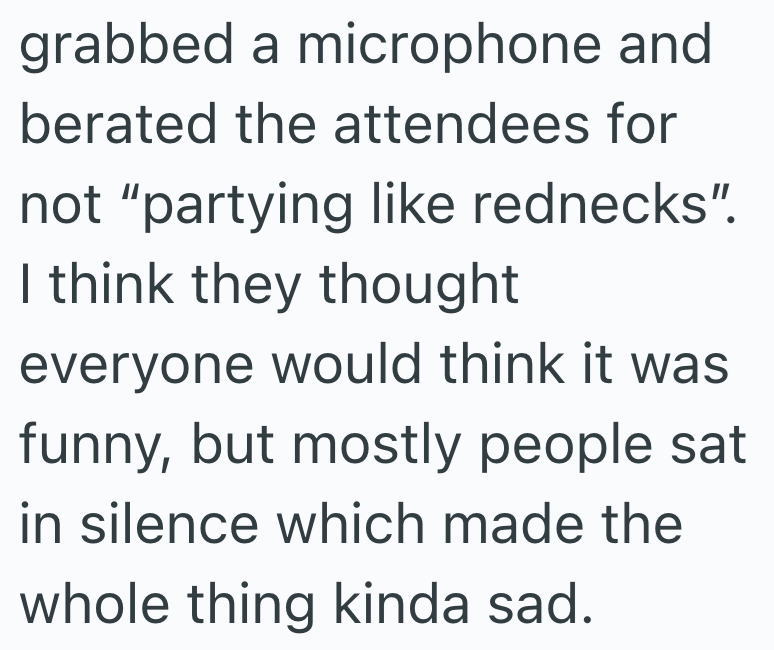 grabbed a microphone and berated the attendees for not "partying like rednecks". I think they thought everyone would think it was funny, but mostly people sat in silence which made the whole thing kinda sad.